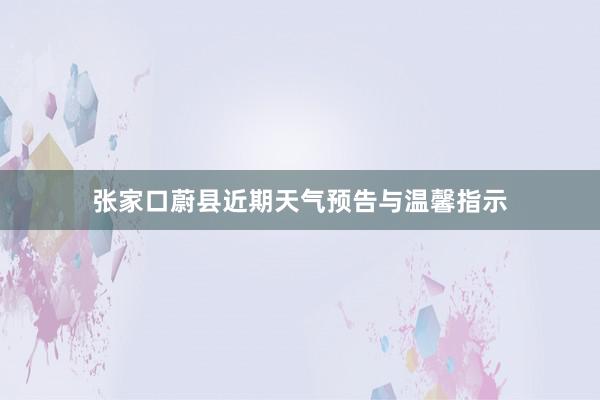 张家口蔚县近期天气预告与温馨指示